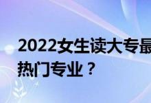 2022女生读大专最好的专业是什么？十大最热门专业？
