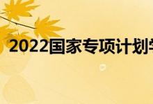 2022国家专项计划学校名单及专业有哪些？