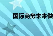 国际商务未来做什么？你会怎么做？