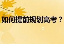 如何提前规划高考？志愿填报的方法有哪些？