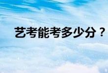 艺考能考多少分？艺术生的分数怎么算？