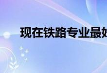 现在铁路专业最好的就业方向有哪些？