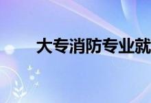 大专消防专业就业前景有哪些工作？