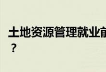 土地资源管理就业前景如何？就业方向是什么？