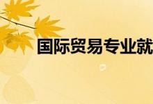 国际贸易专业就业方向和前景如何？