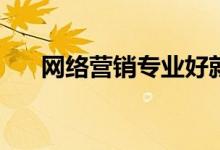 网络营销专业好就业吗？有哪些职位？