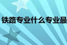 铁路专业什么专业最好？哪个专业最受欢迎？