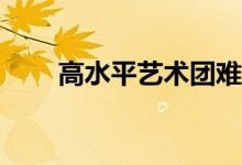 高水平艺术团难考吗？难度有多大？
