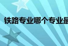 铁路专业哪个专业最好学 哪个专业最热门？