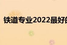 铁道专业2022最好的大学哪个学校好就业？