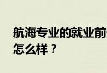 航海专业的就业前景和方向怎么样 工资待遇怎么样？