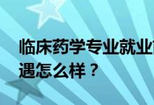 临床药学专业就业前景和方向怎么样 工资待遇怎么样？