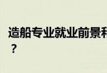 造船专业就业前景和方向怎么样？工资怎么样？