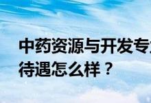 中药资源与开发专业就业前景和方向好 工资待遇怎么样？