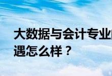 大数据与会计专业的就业前景和方向 薪资待遇怎么样？