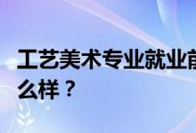 工艺美术专业就业前景和方向怎么样？工资怎么样？