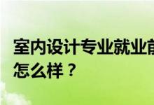 室内设计专业就业前景和方向好吗？工资待遇怎么样？