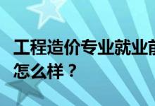 工程造价专业就业前景和方向好吗？工资待遇怎么样？