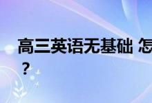高三英语无基础 怎么才能得分？有哪些方法？