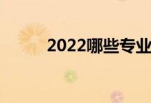 2022哪些专业好 哪些专业热门？