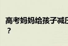 高考妈妈给孩子减压的方法如何缓解考生压力？