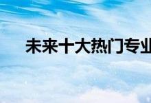 未来十大热门专业 哪个行业最受欢迎？