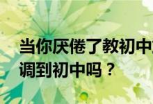当你厌倦了教初中或者厌倦了小学 你后悔被调到初中吗？