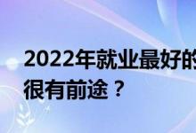 2022年就业最好的专业有哪些？有哪些专业很有前途？