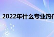 2022年什么专业热门 哪个专业就业前景好？
