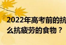 2022年高考前的抗疲劳食物 高考生应该吃什么抗疲劳的食物？