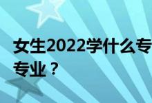 女生2022学什么专业？就业好 工资高 钱多的专业？
