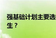 强基础计划主要选择哪两类学生 适合哪些考生？