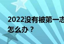 2022没有被第一志愿录取怎么办？高考失利怎么办？