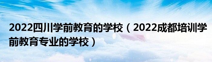 2022四川学前教育的学校（2022成都培训学前教育专业的学校）