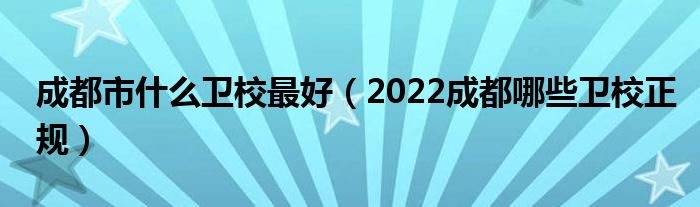 成都市什么卫校最好（2022成都哪些卫校正规）