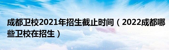 成都卫校2021年招生截止时间（2022成都哪些卫校在招生）