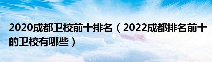 2020成都卫校前十排名（2022成都排名前十的卫校有哪些）