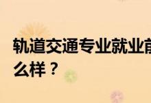 轨道交通专业就业前景和方向怎么样？工资怎么样？