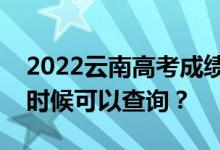 2022云南高考成绩什么时候能查出来？什么时候可以查询？