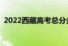 2022西藏高考总分多少？各科满分是多少？