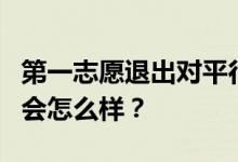 第一志愿退出对平行志愿有影响吗？如果退出会怎么样？