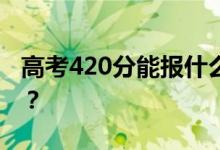 高考420分能报什么？420分可以上哪些院校？