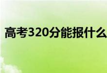 高考320分能报什么？320可以上哪些院校？