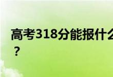 高考318分能报什么？318分可以上哪些院校？
