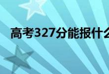 高考327分能报什么？327能分哪些院校？
