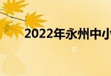 2022年永州中小学什么时候放暑假？