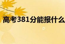 高考381分能报什么？381可以上哪些院校？