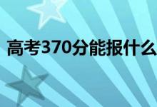 高考370分能报什么？370可以上哪些院校？