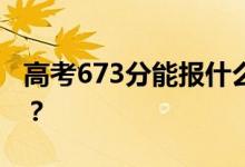 高考673分能报什么？673分可以上哪些院校？