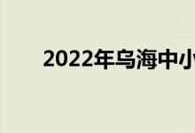 2022年乌海中小学什么时候放暑假？